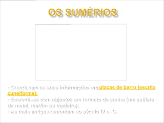 • Guardavam as suas informações em placas de barro (escrita
cuneiforme);
• Escrevia-se com objectos em formato de cunha (um estilete
de metal, marfim ou madeira);
• As mais antigas remontam ao século IV a. C.
 