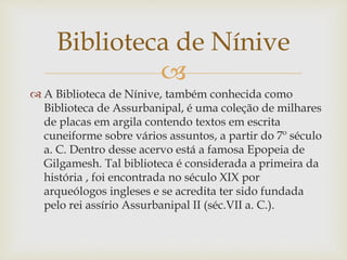 
 A Biblioteca de Nínive, também conhecida como
Biblioteca de Assurbanipal, é uma coleção de milhares
de placas em argila contendo textos em escrita
cuneiforme sobre vários assuntos, a partir do 7º século
a. C. Dentro desse acervo está a famosa Epopeia de
Gilgamesh. Tal biblioteca é considerada a primeira da
história , foi encontrada no século XIX por
arqueólogos ingleses e se acredita ter sido fundada
pelo rei assírio Assurbanipal II (séc.VII a. C.).
Biblioteca de Nínive
 