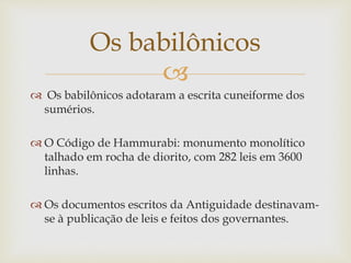 
 Os babilônicos adotaram a escrita cuneiforme dos
sumérios.
 O Código de Hammurabi: monumento monolítico
talhado em rocha de diorito, com 282 leis em 3600
linhas.
 Os documentos escritos da Antiguidade destinavam-
se à publicação de leis e feitos dos governantes.
Os babilônicos
 