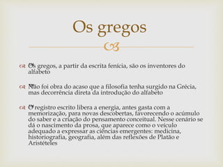 
 ™Os gregos, a partir da escrita fenícia, são os inventores do
alfabeto
 ™Não foi obra do acaso que a filosofia tenha surgido na Grécia,
mas decorrência direta da introdução do alfabeto
 ™O registro escrito libera a energia, antes gasta com a
memorização, para novas descobertas, favorecendo o acúmulo
do saber e a criação do pensamento conceitual. Nesse cenário se
dá o nascimento da prosa, que aparece como o veículo
adequado a expressar as ciências emergentes: medicina,
historiografia, geografia, além das reflexões de Platão e
Aristételes
Os gregos
 