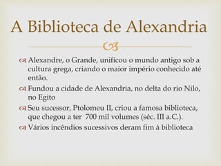 
 Alexandre, o Grande, unificou o mundo antigo sob a
cultura grega, criando o maior império conhecido até
então.
 Fundou a cidade de Alexandria, no delta do rio Nilo,
no Egito
 Seu sucessor, Ptolomeu II, criou a famosa biblioteca,
que chegou a ter 700 mil volumes (séc. III a.C.).
 Vários incêndios sucessivos deram fim à biblioteca
A Biblioteca de Alexandria
 
