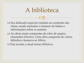 
 Era dedicado especial cuidado ao conteúdo das
obras, sendo anotados o número de linhas e
informações sobre os autores
 As obras eram compostas de rolos de papiro,
chamados kilindros. Uma obra composta de vários
kilindros chamava-se biblion.
 Daí resulta o atual termo biblioteca.
A biblioteca
 