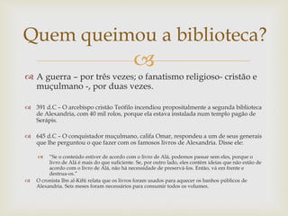
 A guerra – por três vezes; o fanatismo religioso- cristão e
muçulmano -, por duas vezes.
 391 d.C – O arcebispo cristão Teófilo incendiou propositalmente a segunda biblioteca
de Alexandria, com 40 mil rolos, porque ela estava instalada num templo pagão de
Serápis.
 645 d.C – O conquistador muçulmano, califa Omar, respondeu a um de seus generais
que lhe perguntou o que fazer com os famosos livros de Alexandria. Disse ele:
 “Se o conteúdo estiver de acordo com o livro de Alá, podemos passar sem eles, porque o
livro de Alá é mais do que suficiente. Se, por outro lado, eles contêm ideias que não estão de
acordo com o livro de Alá, não há necessidade de preservá-los. Então, vá em frente e
destrua-os.”
 O cronista Ibn al-Kifti relata que os livros foram usados para aquecer os banhos públicos de
Alexandria. Seis meses foram necessários para consumir todos os volumes.
Quem queimou a biblioteca?
 