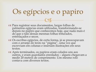 
 Para registrar seus documentos, largas folhas de
palmeiras egípcias eram utilizadas, transformando-se
depois no papiro que conhecemos hoje, que nada mais é
do que o talo dessas mesmas folhas triturados,
entrelaçados e secos.
 Os escribas egípcios, de certa forma, já se preocupavam
com o arranjo do texto na “página”, uma vez que
escreviam em colunas e inseriam ilustrações em seus
textos.
 Após terminados, os papiros eram colados uns aos
outros, e eram guardados enrolados – alguns chegavam a
medir 20 metros de comprimento. Um mesmo rolo
contava com diversos textos.
Os egípcios e o papiro
 