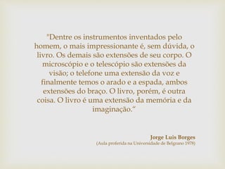 "Dentre os instrumentos inventados pelo
homem, o mais impressionante é, sem dúvida, o
livro. Os demais são extensões de seu corpo. O
microscópio e o telescópio são extensões da
visão; o telefone uma extensão da voz e
finalmente temos o arado e a espada, ambos
extensões do braço. O livro, porém, é outra
coisa. O livro é uma extensão da memória e da
imaginação.“
Jorge Luis Borges
(Aula proferida na Universidade de Belgrano 1978)
 