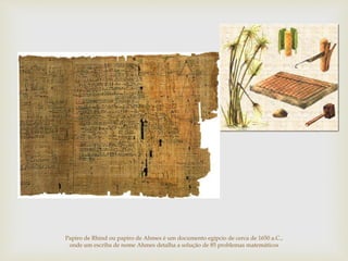 Papiro de Rhind ou papiro de Ahmes é um documento egípcio de cerca de 1650 a.C.,
onde um escriba de nome Ahmes detalha a solução de 85 problemas matemáticos
 