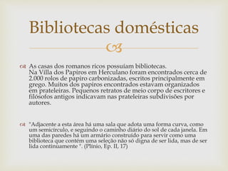 
 As casas dos romanos ricos possuíam bibliotecas.
Na Villa dos Papiros em Herculano foram encontrados cerca de
2.000 rolos de papiro carbonizadas, escritos principalmente em
grego. Muitos dos papiros encontrados estavam organizados
em prateleiras. Pequenos retratos de meio corpo de escritores e
filósofos antigos indicavam nas prateleiras subdivisões por
autores.
 "Adjacente a esta área há uma sala que adota uma forma curva, como
um semicírculo, e seguindo o caminho diário do sol de cada janela. Em
uma das paredes há um armário construído para servir como uma
biblioteca que contém uma seleção não só digna de ser lida, mas de ser
lida continuamente ". (Plínio, Ep. II, 17)
Bibliotecas domésticas
 