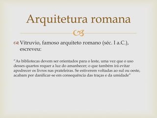 
 Vitruvio, famoso arquiteto romano (séc. I a.C.),
escreveu:
“As bibliotecas devem ser orientados para o leste, uma vez que o uso
desses quartos requer a luz do amanhecer; o que também irá evitar
apodrecer os livros nas prateleiras. Se estiverem voltadas ao sul ou oeste,
acabam por danificar-se em consequência das traças e da umidade”
Arquitetura romana
 