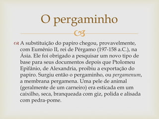 
 A substituição do papiro chegou, provavelmente,
com Eumênio II, rei de Pérgamo (197-158 a.C.), na
Ásia. Ele foi obrigado a pesquisar um novo tipo de
base para seus documentos depois que Ptolomeu
Epifânio, de Alexandria, proibiu a exportação do
papiro. Surgiu então o pergaminho, ou pergamenum,
a membrana pergamena. Uma pele de animal
(geralmente de um carneiro) era esticada em um
caixilho, seca, branqueada com giz, polida e alisada
com pedra-pome.
O pergaminho
 