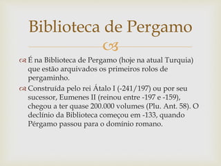 
 É na Biblioteca de Pergamo (hoje na atual Turquia)
que estão arquivados os primeiros rolos de
pergaminho.
 Construída pelo rei Átalo I (-241/197) ou por seu
sucessor, Eumenes II (reinou entre -197 e -159),
chegou a ter quase 200.000 volumes (Plu. Ant. 58). O
declínio da Biblioteca começou em -133, quando
Pérgamo passou para o domínio romano.
Biblioteca de Pergamo
 