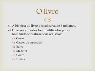 
 A história do livro possui cerca de 6 mil anos.
 Diversos suportes foram utilizados para a
humanidade realizar seus registros:
 Ossos
 Cascos de tartaruga
 Barro
 Madeira
 Couro
 Folhas
O livro
 