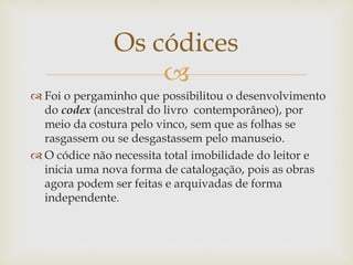 
 Foi o pergaminho que possibilitou o desenvolvimento
do codex (ancestral do livro contemporâneo), por
meio da costura pelo vinco, sem que as folhas se
rasgassem ou se desgastassem pelo manuseio.
 O códice não necessita total imobilidade do leitor e
inicia uma nova forma de catalogação, pois as obras
agora podem ser feitas e arquivadas de forma
independente.
Os códices
 