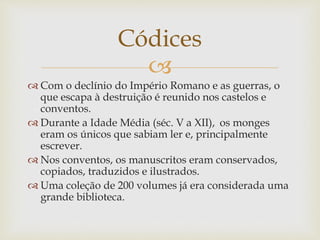 
 Com o declínio do Império Romano e as guerras, o
que escapa à destruição é reunido nos castelos e
conventos.
 Durante a Idade Média (séc. V a XII), os monges
eram os únicos que sabiam ler e, principalmente
escrever.
 Nos conventos, os manuscritos eram conservados,
copiados, traduzidos e ilustrados.
 Uma coleção de 200 volumes já era considerada uma
grande biblioteca.
Códices
 