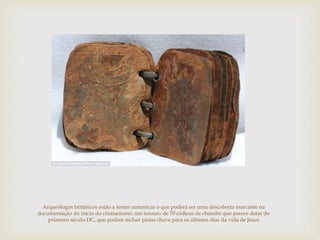 Arqueólogos britânicos estão a tentar autenticar o que poderá ser uma descoberta marcante na
documentação do início do cristianismo: um tesouro de 70 códices de chumbo que parece datar do
primeiro século DC, que podem incluir pistas chave para os últimos dias da vida de Jesus
 
