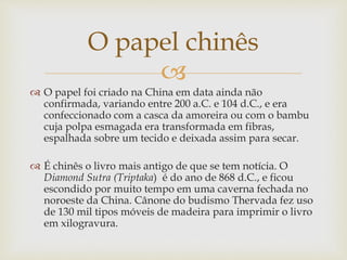
 O papel foi criado na China em data ainda não
confirmada, variando entre 200 a.C. e 104 d.C., e era
confeccionado com a casca da amoreira ou com o bambu
cuja polpa esmagada era transformada em fibras,
espalhada sobre um tecido e deixada assim para secar.
 É chinês o livro mais antigo de que se tem notícia. O
Diamond Sutra (Triptaka) é do ano de 868 d.C., e ficou
escondido por muito tempo em uma caverna fechada no
noroeste da China. Cânone do budismo Thervada fez uso
de 130 mil tipos móveis de madeira para imprimir o livro
em xilogravura.
O papel chinês
 