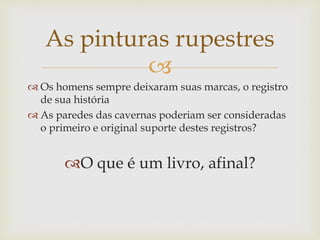 
 Os homens sempre deixaram suas marcas, o registro
de sua história
 As paredes das cavernas poderiam ser consideradas
o primeiro e original suporte destes registros?
O que é um livro, afinal?
As pinturas rupestres
 