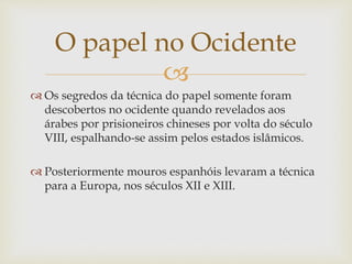 
 Os segredos da técnica do papel somente foram
descobertos no ocidente quando revelados aos
árabes por prisioneiros chineses por volta do século
VIII, espalhando-se assim pelos estados islâmicos.
 Posteriormente mouros espanhóis levaram a técnica
para a Europa, nos séculos XII e XIII.
O papel no Ocidente
 