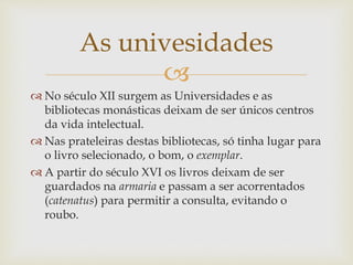 
 No século XII surgem as Universidades e as
bibliotecas monásticas deixam de ser únicos centros
da vida intelectual.
 Nas prateleiras destas bibliotecas, só tinha lugar para
o livro selecionado, o bom, o exemplar.
 A partir do século XVI os livros deixam de ser
guardados na armaria e passam a ser acorrentados
(catenatus) para permitir a consulta, evitando o
roubo.
As univesidades
 