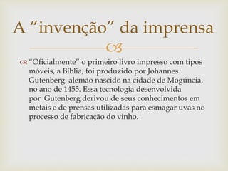 
 “Oficialmente” o primeiro livro impresso com tipos
móveis, a Bíblia, foi produzido por Johannes
Gutenberg, alemão nascido na cidade de Mogúncia,
no ano de 1455. Essa tecnologia desenvolvida
por Gutenberg derivou de seus conhecimentos em
metais e de prensas utilizadas para esmagar uvas no
processo de fabricação do vinho.
A “invenção” da imprensa
 