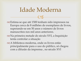 
 Estima-se que até 1500 tenham sido impressos na
Europa cerca de 8 milhões de exemplares de livros,
superando-se em 50 anos o número de livros
manuscritos nos mil anos anteriores.
 Na primeira metade do século XVI, a Inquisição
tenta controlar a situação
 A biblioteca moderna, onde os livros estão
principalmente para o uso do público, só chegou
com a difusão da imprensa , no século XVI
Idade Moderna
 