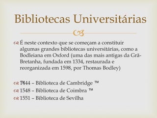 
 É neste contexto que se começam a constituir
algumas grandes bibliotecas universitárias, como a
Bodleiana em Oxford (uma das mais antigas da Grã-
Bretanha, fundada em 1334, restaurada e
reorganizada em 1598, por Thomas Bodley)
 ™1444 – Biblioteca de Cambridge ™
 1548 – Biblioteca de Coimbra ™
 1551 – Biblioteca de Sevilha
Bibliotecas Universitárias
 