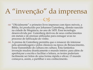 
 “Oficialmente” o primeiro livro impresso com tipos móveis, a
Bíblia, foi produzido por Johannes Gutenberg, alemão nascido
na cidade de Mogúncia, no ano de 1455. Essa tecnologia
desenvolvida por Gutenberg derivou de seus conhecimentos
em metais e de prensas utilizadas para esmagar uvas no
processo de fabricação do vinho.
 A prensa de Gutenberg permitiu que o renascer do interesse
pela aprendizagem e pelos clássicos na época do Renascimento,
fosse transmitido de cultura em cultura. Esta fantástica
invenção mudou drasticamente o mundo inteiro: para além de
aperfeiçoar a escrita e facilitar a leitura, os textos poderiam
facilmente ser feitos de uma forma rápida e eficaz. O mundo
começava, assim, a partilhar o seu conhecimento.
A “invenção” da imprensa
 