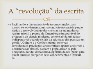 
 Facilitando a disseminação de tesouros intelectuais,
tornou-se, obviamente, numa condição necessária para o
rápido desenvolvimento das ciências na era moderna.
Assim, não só a prensa de Gutenberg é inseparável do
progresso da ciência moderna, como é ainda um factor
indispensável quando se fala da educação das pessoas em
geral: A Cultura e o Conhecimento, até então
considerados privilégios aristocráticos apenas acessíveis a
determinadas classes, passam a popularizar-se pela
tipografia, dando, desta forma, oportunidades iguais para
quem quisesse alargar os seus conhecimentos e instruir-
se.
A “revolução” da escrita
 