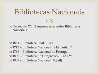 
 No século XVIII surgem as grandes Bibliotecas
Nacionais
 ™1661 – Biblioteca Real Sueca
 ™1712 – Biblioteca Nacional da Espanha ™
 1796 – Biblioteca Nacional de Portugal
 ™1800 – Biblioteca do Congresso (EUA) ™
 1807 – Biblioteca Nacional (Brasil)
Bibliotecas Nacionais
 