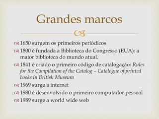 
 1650 surgem os primeiros periódicos
 1800 é fundada a Biblioteca do Congresso (EUA): a
maior biblioteca do mundo atual.
 1841 é criado o primeiro código de catalogação: Rules
for the Compilation of the Catalog – Catalogue of printed
books in British Museum
 1969 surge a internet
 1980 é desenvolvido o primeiro computador pessoal
 1989 surge a world wide web
Grandes marcos
 