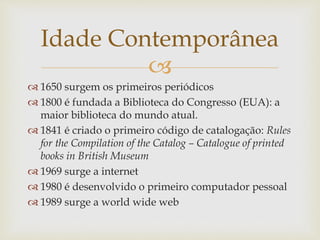 
 1650 surgem os primeiros periódicos
 1800 é fundada a Biblioteca do Congresso (EUA): a
maior biblioteca do mundo atual.
 1841 é criado o primeiro código de catalogação: Rules
for the Compilation of the Catalog – Catalogue of printed
books in British Museum
 1969 surge a internet
 1980 é desenvolvido o primeiro computador pessoal
 1989 surge a world wide web
Idade Contemporânea
 