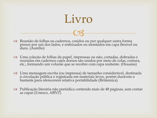 
 Reunião de folhas ou cadernos, cosidos ou por qualquer outra forma
presos por um dos lados, e enfeixados ou montados em capa flexível ou
dura. (Aurélio)
 Uma coleção de folhas de papel, impressas ou não, cortadas, dobradas e
reunidas em cadernos cujos dorsos são unidos por meio de colas, costura,
etc., formando um volume que se recobre com capa resitente. (Houaiss)
 Uma mensagem escrita (ou impressa) de tamanho considerável, destinada
à circulação pública e registrada em materiais leves, porém duráveis o
bastante para oferecerem relativa portabilidade (Britannica)
 Publicação literária não periódica contendo mais de 48 páginas, sem contar
as capas (Unesco, ABNT)
Livro
 
