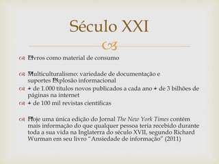 
 ™Livros como material de consumo
 ™Multiculturalismo: variedade de documentação e
suportes ™Explosão informacional
 –+ de 1.000 títulos novos publicados a cada ano –+ de 3 bilhões de
páginas na internet
 –+ de 100 mil revistas científicas
 ™Hoje uma única edição do Jornal The New York Times contém
mais informação do que qualquer pessoa teria recebido durante
toda a sua vida na Inglaterra do século XVII, segundo Richard
Wurman em seu livro “Ansiedade de informação” (2011)
Século XXI
 