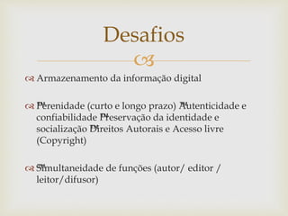 
 Armazenamento da informação digital
 ™Perenidade (curto e longo prazo) ™Autenticidade e
confiabilidade ™Preservação da identidade e
socialização ™Direitos Autorais e Acesso livre
(Copyright)
 ™Simultaneidade de funções (autor/ editor /
leitor/difusor)
Desafios
 