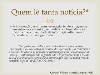 
Quem lê tanta notícia?*
 A informação, assim como a energia, tende a degenerar
em entropia – em ruído, redundância e banalidade – à
medida que a quantidade de informação ultrapassa a
capacidade de dar significado.
“Se quiser controlar a mente dos homens, negue toda
informação a eles ou então os inunde de informação – o resultado é
o mesmo. Inundem as pessoas de informação; elas pensarão que são
livres [...] Informação não digerida não é informação, mas a ilusão
de que que você teve acesso a ela, mesmo que não lhe tenha trazido
benefício algum” (WURMAN, 2011)
Caetano Veloso, Alegria, alegria (1968)
 