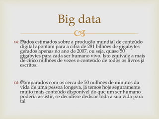 
Big data
 ™Dados estimados sobre a produção mundial de conteúdo
digital apontam para a cifra de 281 bilhões de gigabytes
gerados apenas no ano de 2007, ou seja, quase 50
gigabytes para cada ser humano vivo. Isto equivale a mais
de cinco milhões de vezes o conteúdo de todos os livros já
escritos.
 ™Comparados com os cerca de 50 milhões de minutos da
vida de uma pessoa longeva, já temos hoje seguramente
muito mais conteúdo disponível do que um ser humano
poderia assistir, se decidisse dedicar toda a sua vida para
tal
 