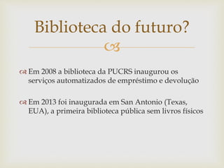
 Em 2008 a biblioteca da PUCRS inaugurou os
serviços automatizados de empréstimo e devolução
 Em 2013 foi inaugurada em San Antonio (Texas,
EUA), a primeira biblioteca pública sem livros físicos
Biblioteca do futuro?
 