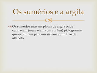
 Os sumérios usavam placas de argila onde
cunhavam (marcavam com cunhas) pictogramas,
que evoluíram para um sistema primitivo de
alfabeto.
Os sumérios e a argila
 
