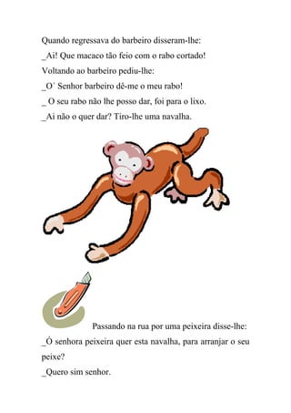Quando regressava do barbeiro disseram-lhe:
_Ai! Que macaco tão feio com o rabo cortado!
Voltando ao barbeiro pediu-lhe:
_O´ Senhor barbeiro dê-me o meu rabo!
_ O seu rabo não lhe posso dar, foi para o lixo.
_Ai não o quer dar? Tiro-lhe uma navalha.




              Passando na rua por uma peixeira disse-lhe:
_Ó senhora peixeira quer esta navalha, para arranjar o seu
peixe?
_Quero sim senhor.
 