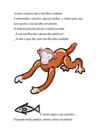 Assim o macaco deu a navalha à senhora.
Continuando a passear, pensou melhor e voltou para trás,
pois queria a sua navalha novamente.
Ó senhora peixeira dê-me a minha navalha.
_A sua navalha não a posso dar, partiu-se!
_Ai não a quer dar, pois tiro-lhe uma sardinha!




                      E assim segui o seu caminho…
Passando numa padaria, entrou e disse ao padeiro:
 