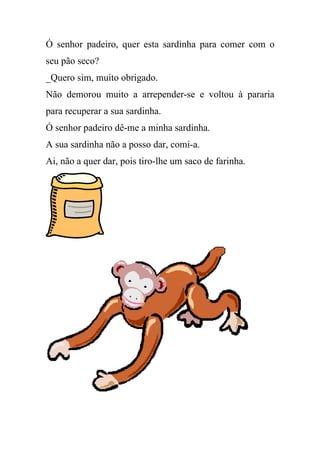 Ó senhor padeiro, quer esta sardinha para comer com o
seu pão seco?
_Quero sim, muito obrigado.
Não demorou muito a arrepender-se e voltou à pararia
para recuperar a sua sardinha.
Ó senhor padeiro dê-me a minha sardinha.
A sua sardinha não a posso dar, comi-a.
Ai, não a quer dar, pois tiro-lhe um saco de farinha.
 