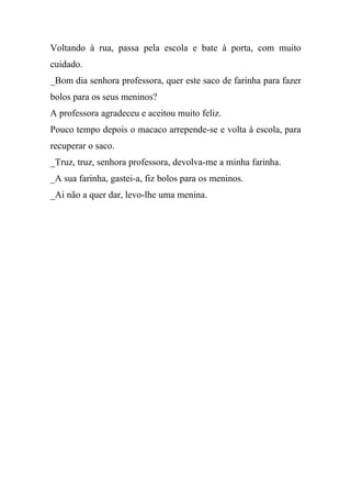 Voltando à rua, passa pela escola e bate à porta, com muito
cuidado.
_Bom dia senhora professora, quer este saco de farinha para fazer
bolos para os seus meninos?
A professora agradeceu e aceitou muito feliz.
Pouco tempo depois o macaco arrepende-se e volta à escola, para
recuperar o saco.
_Truz, truz, senhora professora, devolva-me a minha farinha.
_A sua farinha, gastei-a, fiz bolos para os meninos.
_Ai não a quer dar, levo-lhe uma menina.
 