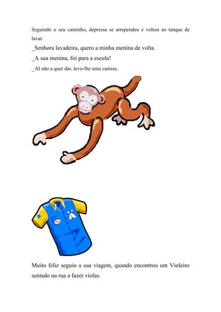 Seguindo o seu caminho, depressa se arrependeu e voltou ao tanque de
lavar.
_Senhora lavadeira, quero a minha menina de volta.
_A sua menina, foi para a escola!
_AI não a quer dar, levo-lhe uma camisa.




Muito feliz seguiu a sua viagem, quando encontrou um Violeiro
sentado na rua a fazer violas.
 