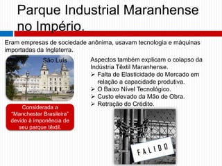 Parque Industrial Maranhense
no Império.
Eram empresas de sociedade anônima, usavam tecnologia e máquinas
importadas da Inglaterra.
Considerada a
“Manchester Brasileira”
devido à imponência de
seu parque têxtil.
São Luís Aspectos também explicam o colapso da
Indústria Têxtil Maranhense.
 Falta de Elasticidade do Mercado em
relação a capacidade produtiva.
 O Baixo Nível Tecnológico.
 Custo elevado da Mão de Obra.
 Retração do Crédito.
 