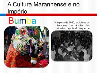 A Cultura Maranhense e no
Império
 A partir de 1830, proibiu-se os
batuques no âmbito das
cidades depois do toque de
recolher.
Bumba
Meu Boi
 