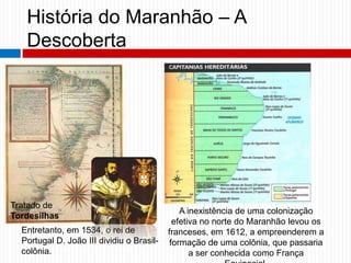 História do Maranhão – A
Descoberta
Entretanto, em 1534, o rei de
Portugal D. João III dividiu o Brasil-
colônia.
Tratado de
Tordesilhas
A inexistência de uma colonização
efetiva no norte do Maranhão levou os
franceses, em 1612, a empreenderem a
formação de uma colônia, que passaria
a ser conhecida como França
 