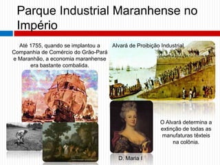 Parque Industrial Maranhense no
Império
Até 1755, quando se implantou a
Companhia de Comércio do Grão-Pará
e Maranhão, a economia maranhense
era bastante combalida.
Alvará de Proibição Industrial
D. Maria I
O Alvará determina a
extinção de todas as
manufaturas têxteis
na colônia.
 