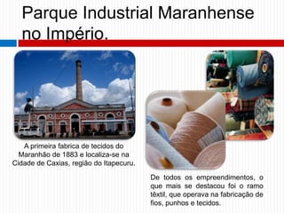 Parque Industrial Maranhense
no Império.
A primeira fabrica de tecidos do
Maranhão de 1883 e localiza-se na
Cidade de Caxias, região do Itapecuru.
De todos os empreendimentos, o
que mais se destacou foi o ramo
têxtil, que operava na fabricação de
fios, punhos e tecidos.
 