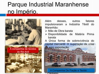 Parque Industrial Maranhense
no Império.
Além desses, outros fatores
impulsionaram a Indústria Têxtil do
Maranhão:
 Mão de Obra barata
 Disponibilidade de Matéria Prima
barata
A Única forma de sobrevivência do
capital mercantil  superação da crise
da agro exportação.
A companhia de tecidos
do Rio Anil
A Companhia De Fiação e Tecido
 