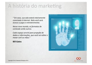 A	
  história	
  do	
  marke/ng	
  
         “	
  Em	
  casa,	
  sua	
  sala	
  estará	
  inteiramente	
  
         conectada	
  à	
  Internet.	
  Nela	
  você	
  será	
  
         acesso	
  a	
  jogos	
  e	
  entretenimento.	
  	
  
         Nesse	
  novo	
  mundo,	
  os	
  formatos	
  de	
  
         conteúdo	
  serão	
  outros.	
  
         Cada	
  espaço	
  servirá	
  para	
  projeção	
  de	
  
         dados	
  e	
  informações,	
  que	
  você	
  vai	
  editar	
  e	
  
         mexer	
  com	
  as	
  mãos.”	
  

         Bill	
  Gates	
  




Copyright © Prof. Alexandre Rodriguez 2012
 
