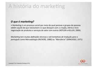 A	
  história	
  do	
  marke/ng	
  

    O	
  que	
  é	
  marke5ng?	
  
    • 	
  Marke/ng	
  é	
  um	
  processo	
  social	
  por	
  meio	
  do	
  qual	
  pessoas	
  e	
  grupos	
  de	
  pessoas	
  
    obtêm	
  aquilo	
  de	
  que	
  necessitam	
  e	
  o	
  que	
  desejam	
  com	
  a	
  criação,	
  oferta	
  e	
  livre	
  
    negociação	
  de	
  produtos	
  e	
  serviços	
  de	
  valor	
  com	
  outros	
  (KOTLER	
  e	
  KELLER,	
  2006).	
  


    Marke(ng	
  tem	
  muitas	
  deﬁnições	
  técnicas	
  e	
  até	
  tenta(vas	
  de	
  tradução	
  para	
  o	
  
    português	
  como	
  Mercadologia	
  (RICHERS,	
  1986)	
  ou	
  "Mercância"	
  (GRACIOSO,	
  1971).	
  	
  




Copyright © Prof. Alexandre Rodriguez 2012
 